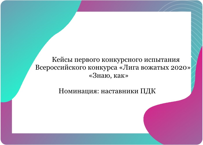 Кейсы первого конкурсного испытания Всероссийского конкурса «Лига вожатых 2020» «Знаю, как». Номинация: наставники ПДК